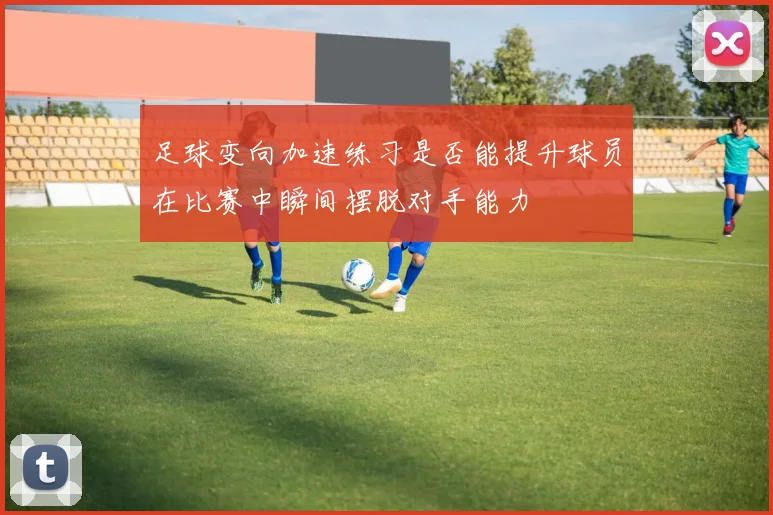 足球变向加速练习是否能提升球员在比赛中瞬间摆脱对手能力