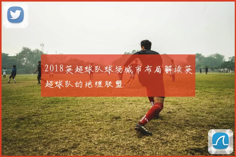 2018英超球队球场城市布局解读英超球队的地理联盟