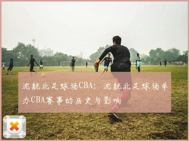 沈航北足球场CBA：沈航北足球场举办CBA赛事的历史与影响