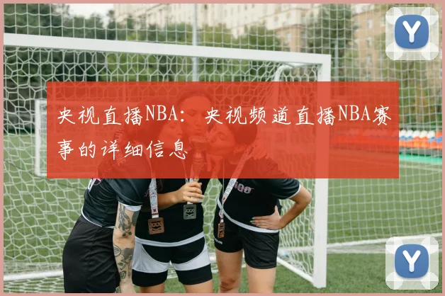 央视直播NBA：央视频道直播NBA赛事的详细信息